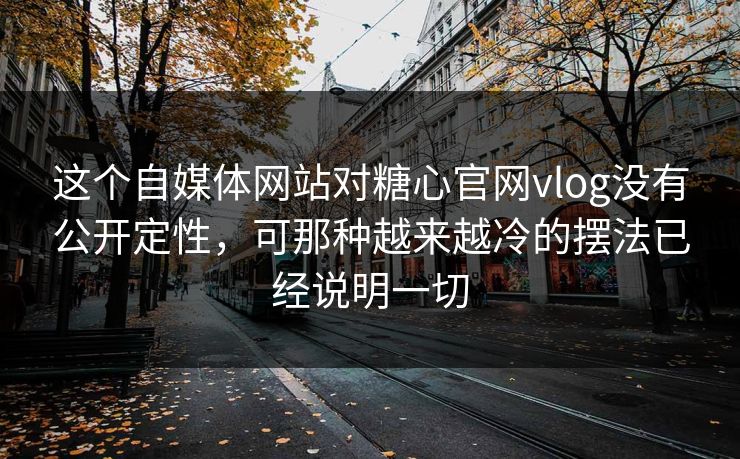 这个自媒体网站对糖心官网vlog没有公开定性，可那种越来越冷的摆法已经说明一切