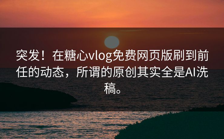 突发！在糖心vlog免费网页版刷到前任的动态，所谓的原创其实全是AI洗稿。